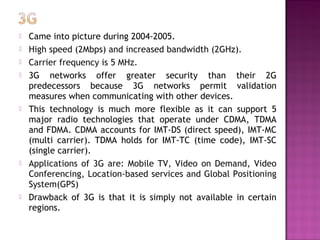   Came into picture during 2004-2005.
   High speed (2Mbps) and increased bandwidth (2GHz).
   Carrier frequency is 5 MHz.
   3G networks offer greater security than their 2G
    predecessors because 3G networks permit validation
    measures when communicating with other devices. 
   This technology is much more flexible as it can support 5
    major radio technologies that operate under CDMA, TDMA
    and FDMA. CDMA accounts for IMT-DS (direct speed), IMT-MC
    (multi carrier). TDMA holds for IMT-TC (time code), IMT-SC
    (single carrier).
   Applications of 3G are: Mobile TV, Video on Demand, Video
    Conferencing, Location-based services and Global Positioning
    System(GPS)
   Drawback of 3G is that it is simply not available in certain
    regions.
 