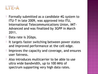    Formally submitted as a candidate 4G system to
    ITU-T in late 2009, was approved into ITU,
    International Telecommunications Union, IMT-
    Advanced and was finalized by 3GPP in March
    2011.
   Data rate is 2Gbps.
   It targets faster switching between power states
    and improved performance at the cell edge.
   Improves the capacity and coverage, and ensures
    user fairness.
   Also introduces multicarrier to be able to use
    ultra wide bandwidth, up to 100 MHz of
    spectrum supporting very high data rates.
 
