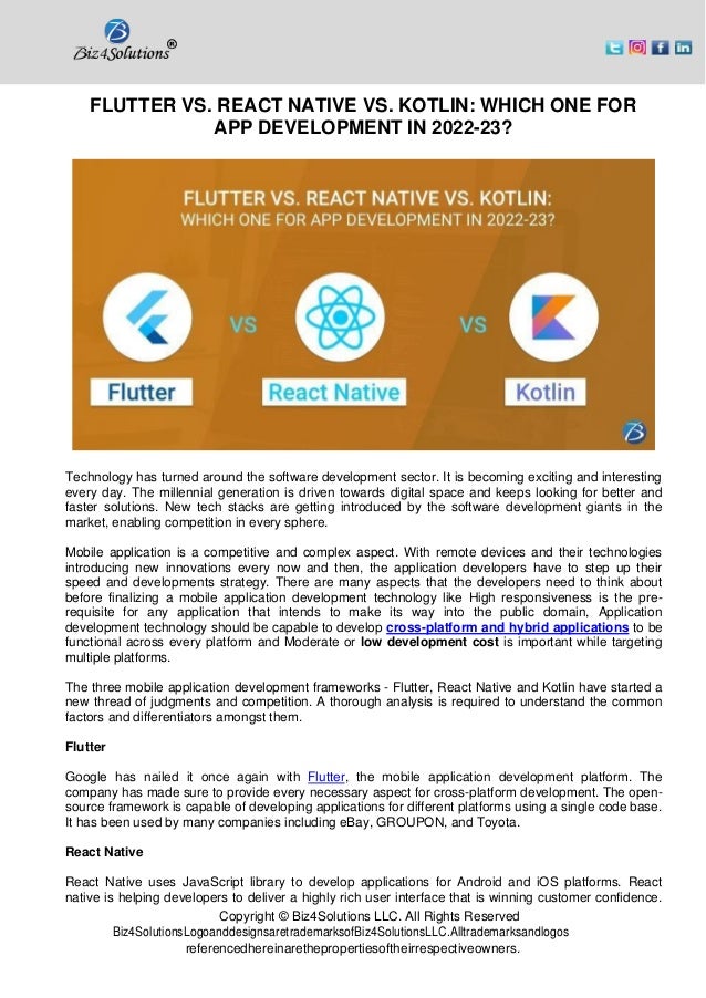 Copyright © Biz4Solutions LLC. All Rights Reserved
Biz4SolutionsLogoanddesignsaretrademarksofBiz4SolutionsLLC.Alltrademarksandlogos
referencedhereinarethepropertiesoftheirrespectiveowners.
FLUTTER VS. REACT NATIVE VS. KOTLIN: WHICH ONE FOR
APP DEVELOPMENT IN 2022-23?
Technology has turned around the software development sector. It is becoming exciting and interesting
every day. The millennial generation is driven towards digital space and keeps looking for better and
faster solutions. New tech stacks are getting introduced by the software development giants in the
market, enabling competition in every sphere.
Mobile application is a competitive and complex aspect. With remote devices and their technologies
introducing new innovations every now and then, the application developers have to step up their
speed and developments strategy. There are many aspects that the developers need to think about
before finalizing a mobile application development technology like High responsiveness is the pre-
requisite for any application that intends to make its way into the public domain, Application
development technology should be capable to develop cross-platform and hybrid applications to be
functional across every platform and Moderate or low development cost is important while targeting
multiple platforms.
The three mobile application development frameworks - Flutter, React Native and Kotlin have started a
new thread of judgments and competition. A thorough analysis is required to understand the common
factors and differentiators amongst them.
Flutter
Google has nailed it once again with Flutter, the mobile application development platform. The
company has made sure to provide every necessary aspect for cross-platform development. The open-
source framework is capable of developing applications for different platforms using a single code base.
It has been used by many companies including eBay, GROUPON, and Toyota.
React Native
React Native uses JavaScript library to develop applications for Android and iOS platforms. React
native is helping developers to deliver a highly rich user interface that is winning customer confidence.
 