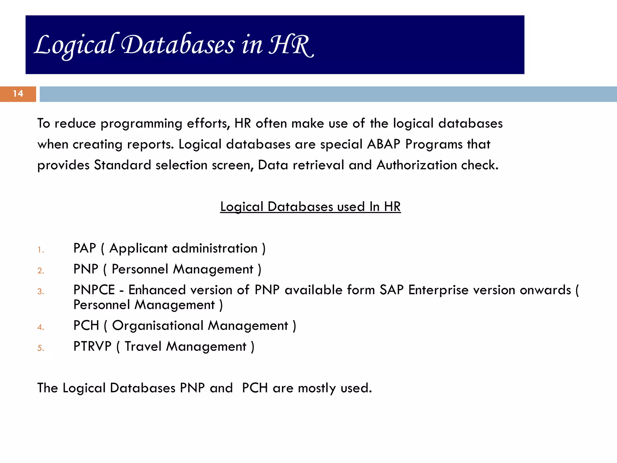 Logical Databases in HR
14


     To reduce programming efforts, HR often make use of the logical databases
     when creating reports. Logical databases are special ABAP Programs that
     provides Standard selection screen, Data retrieval and Authorization check.

                                  Logical Databases used In HR

     1.   PAP ( Applicant administration )
     2.   PNP ( Personnel Management )
     3.   PNPCE - Enhanced version of PNP available form SAP Enterprise version onwards (
          Personnel Management )
     4.   PCH ( Organisational Management )
     5.   PTRVP ( Travel Management )

     The Logical Databases PNP and PCH are mostly used.
 