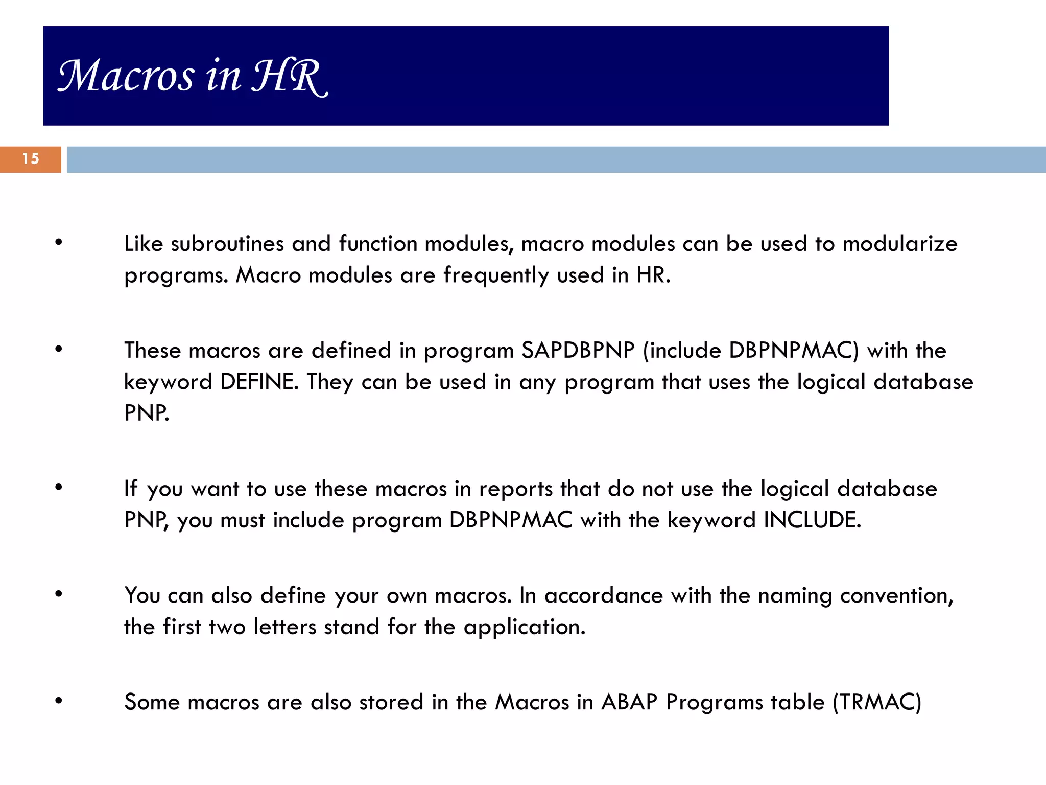 Macros in HR
15



     •   Like subroutines and function modules, macro modules can be used to modularize
         programs. Macro modules are frequently used in HR.

     •   These macros are defined in program SAPDBPNP (include DBPNPMAC) with the
         keyword DEFINE. They can be used in any program that uses the logical database
         PNP.

     •   If you want to use these macros in reports that do not use the logical database
         PNP, you must include program DBPNPMAC with the keyword INCLUDE.

     •   You can also define your own macros. In accordance with the naming convention,
         the first two letters stand for the application.

     •   Some macros are also stored in the Macros in ABAP Programs table (TRMAC)
 