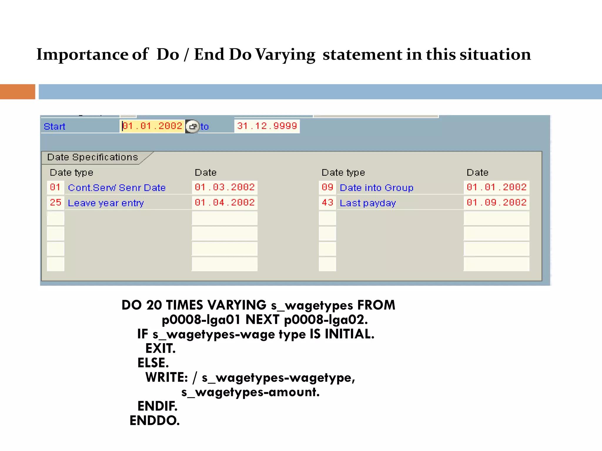 Importance of Do / End Do Varying statement in this situation




          DO 20 TIMES VARYING s_wagetypes FROM
                p0008-lga01 NEXT p0008-lga02.
            IF s_wagetypes-wage type IS INITIAL.
              EXIT.
            ELSE.
              WRITE: / s_wagetypes-wagetype,
                    s_wagetypes-amount.
            ENDIF.
           ENDDO.
 