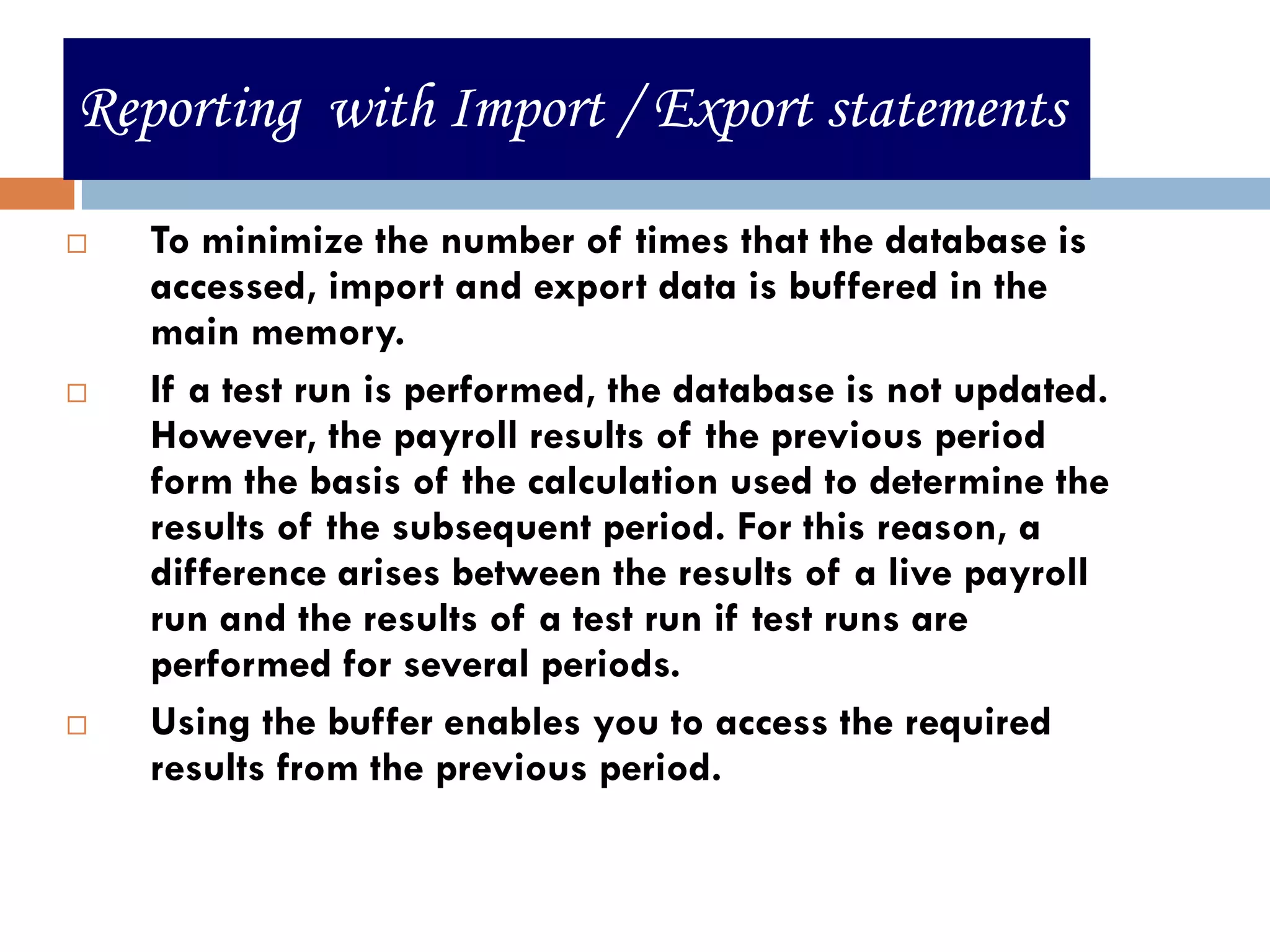 Reporting with Import / Export statements

   To minimize the number of times that the database is
    accessed, import and export data is buffered in the
    main memory.
   If a test run is performed, the database is not updated.
    However, the payroll results of the previous period
    form the basis of the calculation used to determine the
    results of the subsequent period. For this reason, a
    difference arises between the results of a live payroll
    run and the results of a test run if test runs are
    performed for several periods.
   Using the buffer enables you to access the required
    results from the previous period.


                                                        26
 