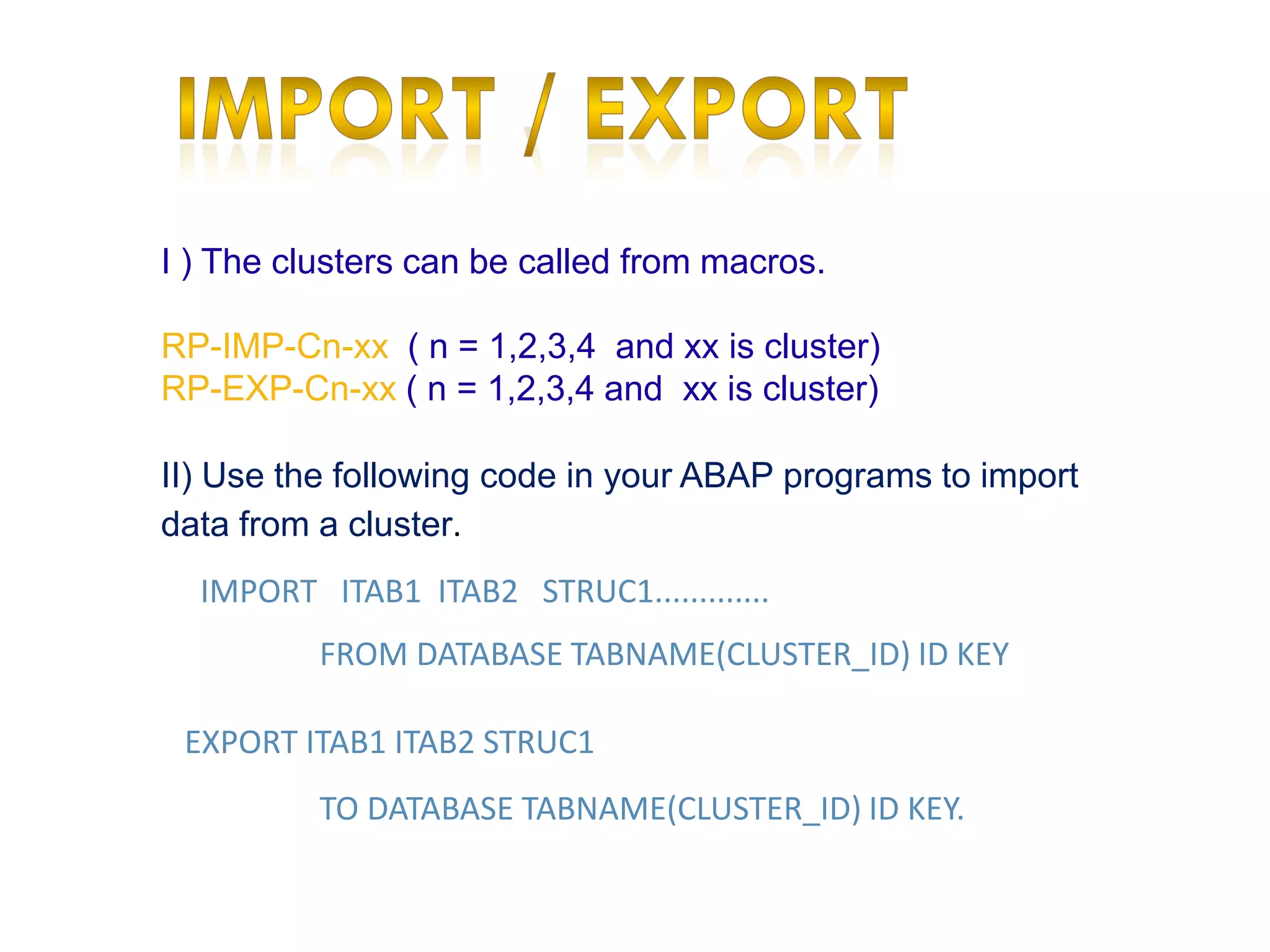 I ) The clusters can be called from macros.

RP-IMP-Cn-xx ( n = 1,2,3,4 and xx is cluster)
RP-EXP-Cn-xx ( n = 1,2,3,4 and xx is cluster)

II) Use the following code in your ABAP programs to import
data from a cluster.
  IMPORT ITAB1 ITAB2 STRUC1.............
          FROM DATABASE TABNAME(CLUSTER_ID) ID KEY

 EXPORT ITAB1 ITAB2 STRUC1
          TO DATABASE TABNAME(CLUSTER_ID) ID KEY.
 