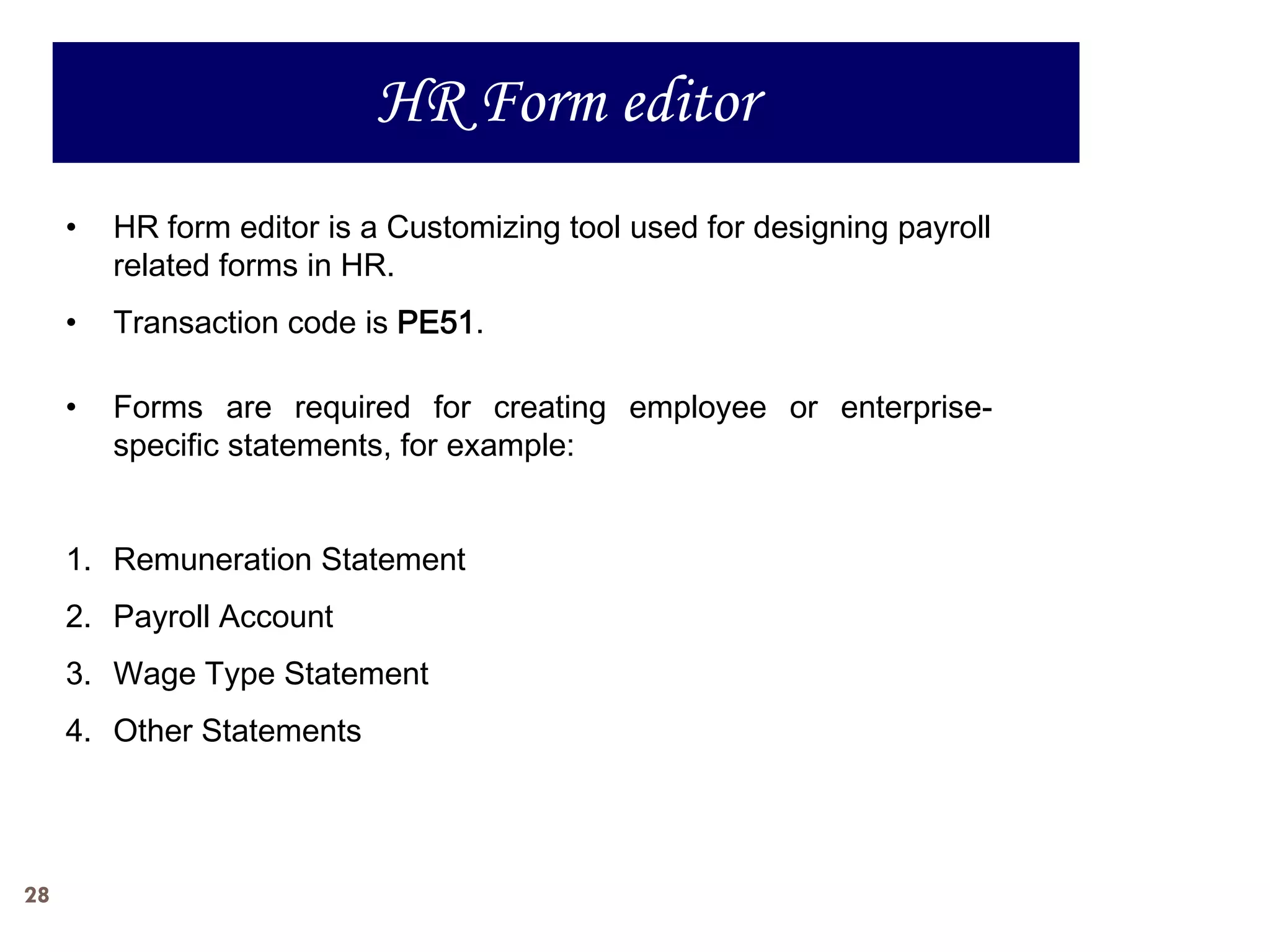 HR Form editor
     •   HR form editor is a Customizing tool used for designing payroll
         related forms in HR.
     •   Transaction code is PE51.

     •   Forms are required for creating employee or enterprise-
         specific statements, for example:


     1. Remuneration Statement
     2. Payroll Account
     3. Wage Type Statement
     4. Other Statements




28
 
