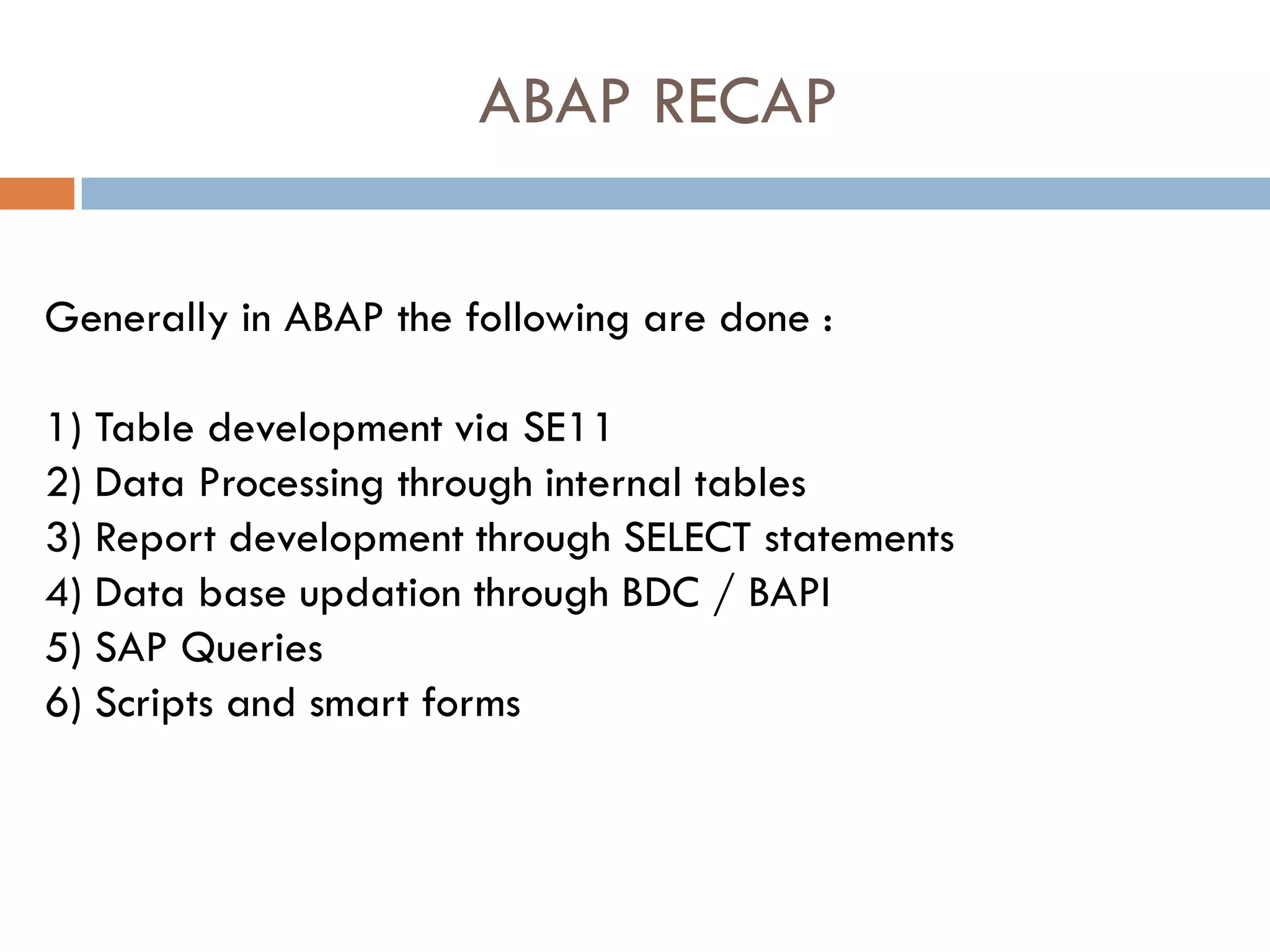 ABAP RECAP

Generally in ABAP the following are done :

1) Table development via SE11
2) Data Processing through internal tables
3) Report development through SELECT statements
4) Data base updation through BDC / BAPI
5) SAP Queries
6) Scripts and smart forms
 