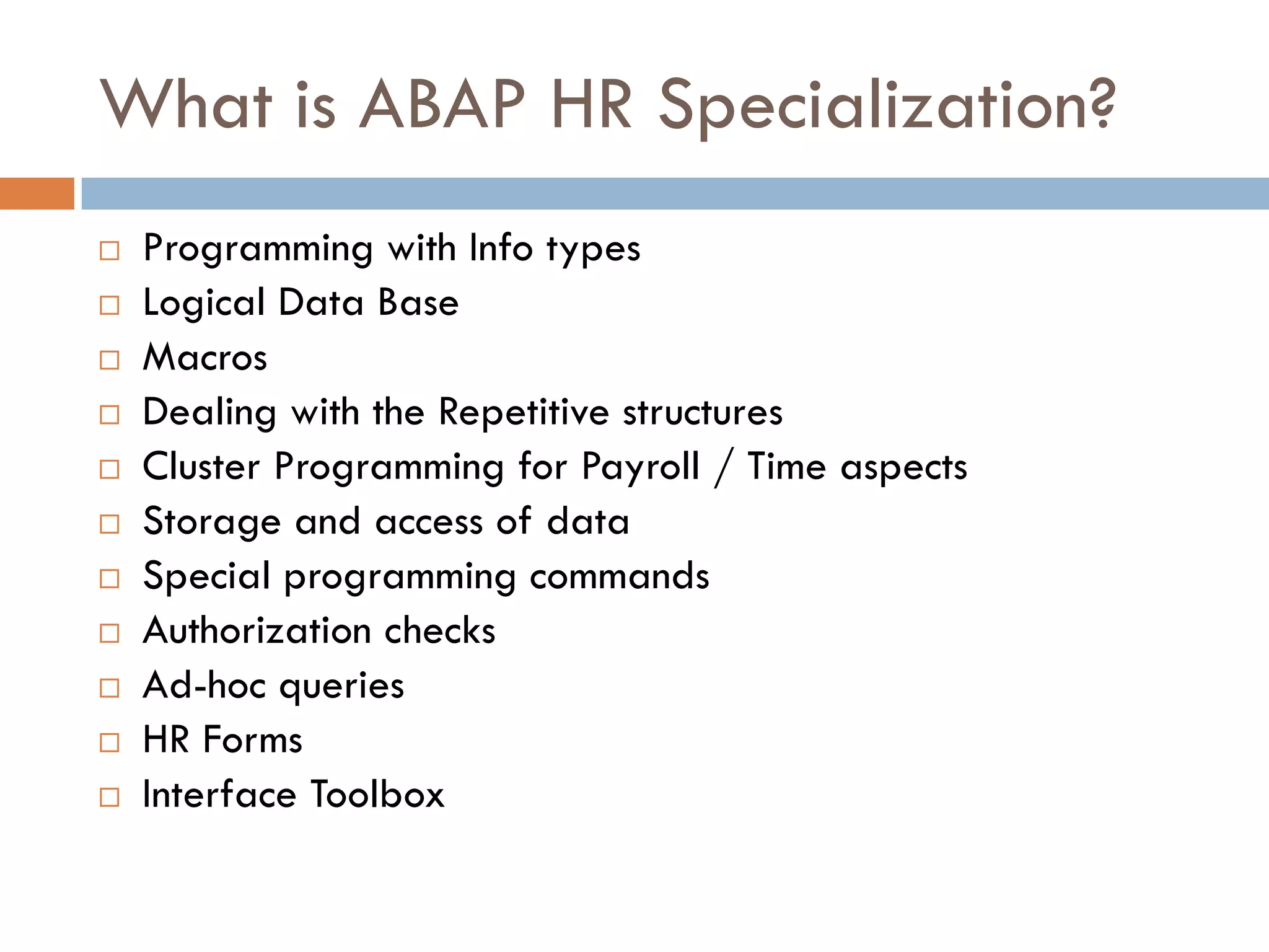 What is ABAP HR Specialization?
   Programming with Info types
   Logical Data Base
   Macros
   Dealing with the Repetitive structures
   Cluster Programming for Payroll / Time aspects
   Storage and access of data
   Special programming commands
   Authorization checks
   Ad-hoc queries
   HR Forms
   Interface Toolbox
 