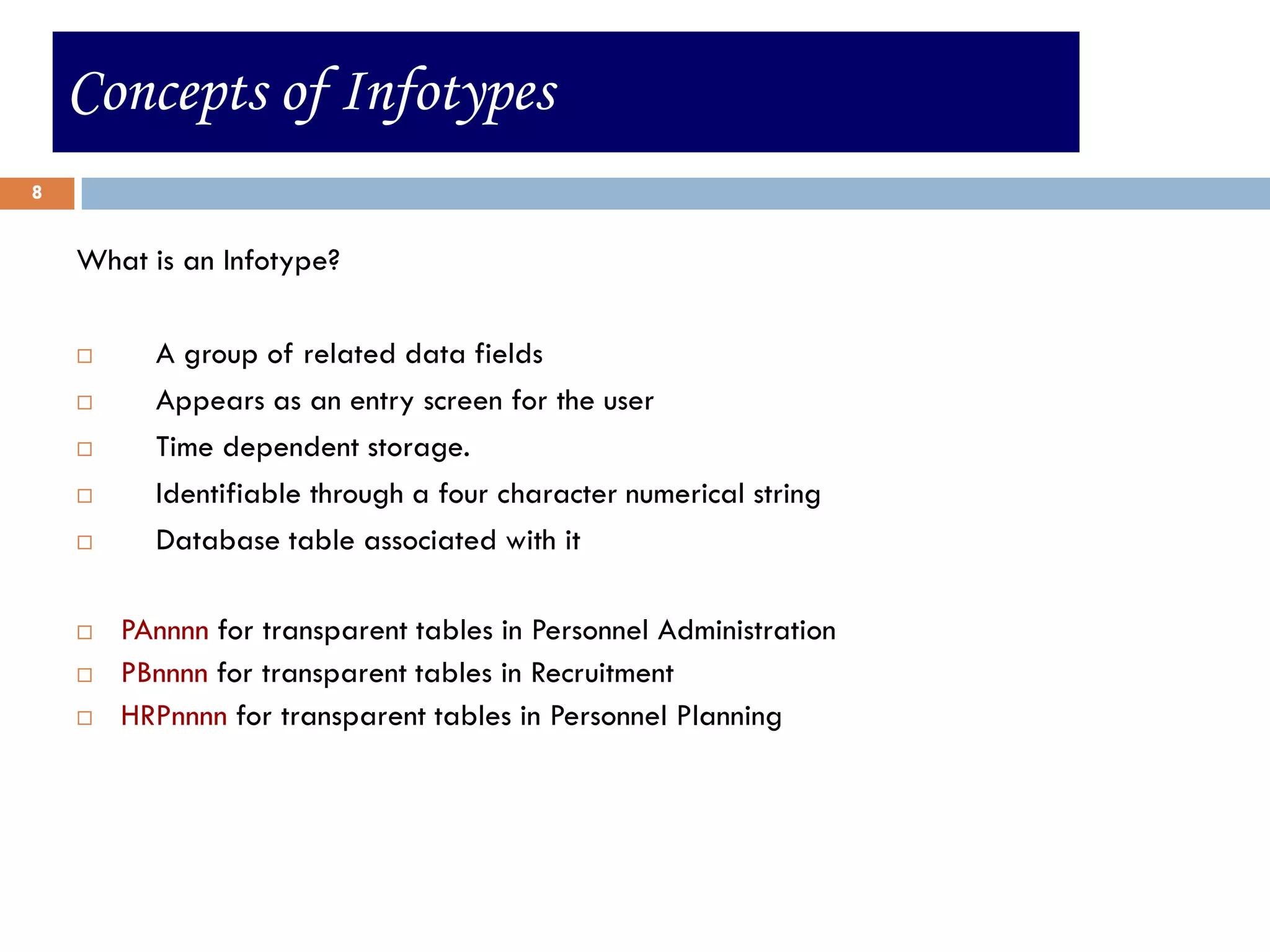Concepts of Infotypes
8


    What is an Infotype?

         A group of related data fields
         Appears as an entry screen for the user
         Time dependent storage.
         Identifiable through a four character numerical string
         Database table associated with it

       PAnnnn for transparent tables in Personnel Administration
       PBnnnn for transparent tables in Recruitment
       HRPnnnn for transparent tables in Personnel Planning
 
