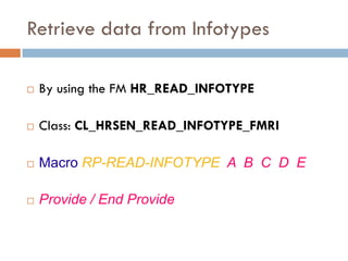 Retrieve data from Infotypes

   By using the FM HR_READ_INFOTYPE

   Class: CL_HRSEN_READ_INFOTYPE_FMRI

   Macro RP-READ-INFOTYPE A B C D E

   Provide / End Provide
 