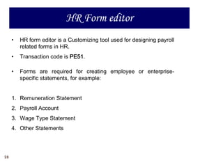 HR Form editor
     •   HR form editor is a Customizing tool used for designing payroll
         related forms in HR.
     •   Transaction code is PE51.

     •   Forms are required for creating employee or enterprise-
         specific statements, for example:


     1. Remuneration Statement
     2. Payroll Account
     3. Wage Type Statement
     4. Other Statements




28
 