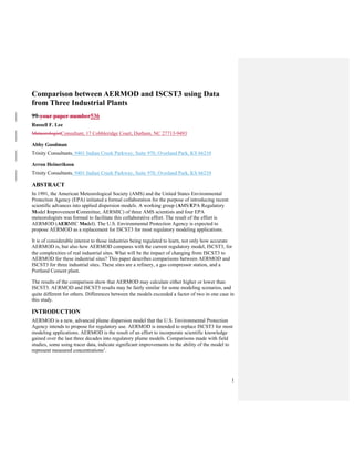 1
Comparison between AERMOD and ISCST3 using Data
from Three Industrial Plants
99-your paper number536
Russell F. Lee
MeteorologistConsultant, 17 Cobbleridge Court, Durham, NC 27713-9493
Abby Goodman
Trinity Consultants, 9401 Indian Creek Parkway, Suite 970, Overland Park, KS 66210
Arron Heinerikson
Trinity Consultants, 9401 Indian Creek Parkway, Suite 970, Overland Park, KS 66210
ABSTRACT
In 1991, the American Meteorological Society (AMS) and the United States Environmental
Protection Agency (EPA) initiated a formal collaboration for the purpose of introducing recent
scientific advances into applied dispersion models. A working group (AMS/EPA Regulatory
Model Improvement Committee, AERMIC) of three AMS scientists and four EPA
meteorologists was formed to facilitate this collaborative effort. The result of the effort is
AERMOD (AERMIC Model). The U.S. Environmental Protection Agency is expected to
propose AERMOD as a replacement for ISCST3 for most regulatory modeling applications.
It is of considerable interest to those industries being regulated to learn, not only how accurate
AERMOD is, but also how AERMOD compares with the current regulatory model, ISCST3, for
the complexities of real industrial sites. What will be the impact of changing from ISCST3 to
AERMOD for these industrial sites? This paper describes comparisons between AERMOD and
ISCST3 for three industrial sites. These sites are a refinery, a gas compressor station, and a
Portland Cement plant.
The results of the comparison show that AERMOD may calculate either higher or lower than
ISCST3. AERMOD and ISCST3 results may be fairly similar for some modeling scenarios, and
quite different for others. Differences between the models exceeded a factor of two in one case in
this study.
INTRODUCTION
AERMOD is a new, advanced plume dispersion model that the U.S. Environmental Protection
Agency intends to propose for regulatory use. AERMOD is intended to replace ISCST3 for most
modeling applications. AERMOD is the result of an effort to incorporate scientific knowledge
gained over the last three decades into regulatory plume models. Comparisons made with field
studies, some using tracer data, indicate significant improvements in the ability of the model to
represent measured concentrations1
.
 