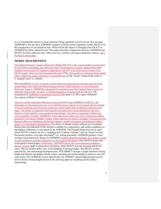 2
It is of considerable interest to those industries being regulated to learn not only how accurate
AERMOD is, but also how AERMOD compares with the current regulatory model, ISCST3, for
the complexities of real industrial sites. What will be the impact of changing from ISCST3 to
AERMOD for these industrial sites? This paper describes comparisons between AERMOD and
ISCST3 for three industrial sites. These sites are a refinery, and a gas compressor station,. and a
Portland Cement plant.
MODEL DESCRIPTIONS
The Industrial Source Complex Short-term Model (ISCST3) is the current model recommended
by the EPA for estimating near-field (less than 50 kilometers) air quality impacts from most
industrial source types for regulatory applications. ISCST3 is the most recent version of the
ISCST model, which was first released in the mid-1970s. This model is a Gaussian plume model
whose underlying dispersion theory is essentially that of D.B. Turner2
, based on the work of
F. Pasquill3
and F.A. Gifford4
.
[Russ]AERMOD is a new air quality model whose development was initiated under the joint
sponsorship of the American Meteorological Society (AMS) and the U.S. Environmental
Protection Agency. AERMOD is designed for estimating near-field impacts from a variety of
industrial source types. As such, it is being proposed as a replacement for ISCST3. The
formulation of AERMOD is described in detail in the draft U.S. EPA report AERMOD–
Description of Model Formulation.5
There are several important differences between ISCST3 and AERMOD. In ISCST3, the
atmosphere is characterized as one of six stability classes, based on wind speed and an estimate
of the net radiation arrived at from cloud cover observations and (in daytime) solar elevation
angle. The plume is assumed to have specific horizontal and vertical dimensions that are a
function of only stability class and downwind distance. The plume is assumed to behave the
same regardless of height. AERMOD, on the other hand, makes use of two continuous stability
parameters, the Monin-Obukhov length, which indicates the relative strengths of mechanical and
buoyant effects on turbulence, the friction velocity, which is a measure of mechanical effects
alone, i.e., wind shear at ground level. The effects of albedo (surface reflectivity of sunlight),
Bowen ratio (an indication of the moisture available for evaporation), and surface roughness on
atmospheric turbulence is accounted for by AERMOD. The Pasquill dispersion curves, upon
which ISCST3 is based, are for a “sampling time of about 3 minutes” and are “based on wind
fluctuation statistics over open downland6
” (i.e, rolling grassland). AERMOD predicts 1-hour
average concentrations by design. In AERMOD, modern planetary boundary layer theory is used
to scale turbulence and other parameters to the height of the plume, while ISCST3 scales only
wind speed to stack height. Furthermore, AERMOD allows for a non-Gaussian probability
density function (pdf) to characterize the plume, while ISCST3 uses the Gaussian pdf for all
cases. The two models differ, also, in the handling of mixing heights. The ISCST3 system
(specifically, the meteorological preprocessor, PCRAMMET) accepts a single afternoon mixing
height and linearly interpolates hourly values, assuming the mixing height at sunrise is zero (for
rural cases). The AERMOD system (specifically, the AERMET meteorological preprocessor)
derives hourly mixing heights based on the morning upper air sounding and the surface
meteorology.
 
