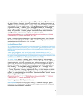 4
surrounding ground cover characterized as “grassland.” Seasonal values of albedo, Bowen ratio,
and surface roughness required by AERMOD were obtained using values recommended in the
AERMET User’s Guide7
, for “grassland,” assuming average moisture conditions for this kind of
area. An albedo of 0.60 was used for winter, 0.18 for spring and summer, and 0.20 for autumn.
Bowen ratios used were 1.5 for winter, 0.4 for spring, 0.8 for summer, and 1.0 for autumn.
Surface roughness lengths used were 0.5 for winter, 0.3 for spring, 0.4 for summer, and 0.5 for
autumn. A 2-kilometer by 2-kilometer grid with 50-meter spacing was used to calculate the
annual ground level concentrations of NOx from the compressor station.
Meteorological surface and upper air data for the model runs were from the nearest National
Weather Service (NWS) station for the period 1987–1991.
Ground level annual average concentrations of NOx were calculated for each of the five years.
The National Ambient Air Quality Standard for NOx is based on the highest of the maximum
annual average concentration for each of the five years.
Portland Cement Plant
The Portland cement plant being modeled contains approximately 35 dust collectors (bagfilters),
a preheater/precalciner kiln system, two diesel fired generators, and various fugitive dust sources
including conveyor transfer points, wind erosion from storage piles, and vehicle activity on
unpaved roads.
As with most cement plants, there are structures near the emission sources that result in
downwash effects. These structures include a preheater/precalciner tower, raw material, clinker,
and cement storage silos, and numerous processing buildings. All structures at the site have been
included to ensure that downwash effects are appropriately accounted for.
The cement plant is located in a rural area, in hilly terrain in central U.S., with surrounding
ground cover characterized as “grassland.” Seasonal values of albedo, Bowen ratio, and surface
roughness required by AERMOD were obtained using values recommended in the AERMET
User’s Guide7
, for “grassland,” assuming average moisture conditions for this kind of area. An
albedo of 0.60 was used for winter, 0.18 for spring and summer, and 0.20 for autumn. Bowen
ratios used were 1.5 for winter, 0.4 for spring, 0.8 for summer, and 1.0 for autumn. Surface
roughness lengths used were 0.5 for winter, 0.3 for spring, 0.4 for summer, and 0.5 for autumn.
A Cartesian receptor grid, with terrain height specified at each grid point, was used to calculate
the ground level concentrations of PM10. The grid utilized 100 meter spacing for receptors
outside of the property boundary out to 3 kilometers. Discrete receptors were placed at 50-meter
intervals along property boundaries.
Meteorological surface and upper air data for the model runs were from the nearest National
Weather Service (NWS) station for the period 1990–1994.
Ground level particulate (PM-10) concentrations were
[Abby and Arron]calculated for the average of each year’s high-fourth high (H4H) 24-hour
concentration and for the average of the highest annual average concentration for each year, as
corresponding to the national PM-10 standards.
 