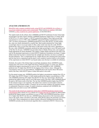 5
ANALYSIS AND RESULTS
[Russ]This study compares modeled results, using ISCST3 and AERMOD, for a refinery, a
natural gas compressor station, and a cement plant. These sources are modeled, with minor
variations, as they would be for a permit application, as described above.
The model results for the refinery show AERMOD and ISCST3 predictions for the 3-hour high-
second high to be fairly closely matched. AERMOD predictions ranged from 11% below those
of ISCST3 to 13% above (Figure 1). ISCST3 predicted the highest 3-hour high-second high
concentration to occur in 1992, while AERMOD expected the highest concentration to be in
1991. For these concentrations, AERMOD predicted 6% lower than ISCST3. In both models,
this value was clearly dominated by a nearby flare. Both models predicted the 3-hour high-
second high values to occur just north of a flare, when winds were from the south. ISCST3
predicted this value to occur from 200 meters to 500 meters north of the source, depending on
the year, while AERMOD consistently predicted the high-second high to occur 200 meters north
of the flare for all years. AERMOD was provided values of albedo, Bowen ratio, and roughness
length appropriate for desert shrubland. This implies a higher albedo and Bowen ratio than is the
case for the grassland experiments on which ISCST3 dispersion formulation was based. A higher
albedo means that less heat is retained from the sunlight and, therefore, less heat is available to
develop turbulence. This is compensated for by a higher Bowen ratio (meaning drier land surface
and less heat lost to evaporation) and the plant’s more southerly location (relative to the latitude
of the experiments on which ISCST3 was based) makes more the heat is available for turbulence.
Similarly, the results of the 24-hour high second-high calculations shows AERMOD results
ranging from 10% lower to 29% higher than those of ISCST3 (Figure 2). In this case, ISCST3
expected the highest concentrations to occur in 1991 and AERMOD in 1992. AERMOD
predicted only 2% higher than ISCST3 for the highest of the 24-hour values. Although the
concentration values are not much different, AERMOD places the location about 300 meters
north of the flare, while ISCST3 places it about 900 meters to the north.
For the annual average case, AERMOD predicts the highest concentrations ranging from 34% to
48% higher than ISCST3 (Figure 3). Both models predicted the highest concentrations in 1990,
with AERMOD predicting 34% higher than ISCST3 for that case. Interestingly, ISCST3 also
predicted the highest annual value to occur 900 meters north of the flare, while AERMOD placed
the peak at 400 meters north of the flare. The fact that AERMOD predicts higher than ISCST3
for the annual average is not surprising. The authors have noted in several model evaluation
studies involving Gaussian models, a common, but not universal, tendency for Gaussian models
to underpredict long-term averages. In model evaluations conducted with AERMOD, this
problem does not seem to occur with AERMOD.
The results for the natural gas compressor station show AERMOD predicting annual average
concentrations from a factor of 2.2 to a factor of 3.2 higher than ISCST3 (Figure 4). Both models
predicted the highest annual concentration to occur in 1990, with AERMOD predicting a factor
of 2.2 higher than ISCST3 for that case. AERMOD places the location of the maximum rather
close to the stacks, about 128 meters to the north, while ISCST3 places the maximum 214 meters
to the north. These computations are almost certainly affected by building downwash effects.
AERMOD currently uses the downwash algorithm that is contained in ISCST3. However, that
 