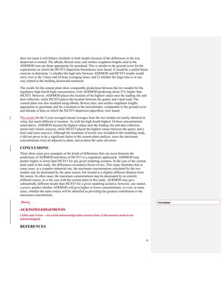 6
does not mean it will behave similarly in both models because of the differences in the way
dispersion is treated. The albedo, Bowen ratio, and surface roughness lengths used in the
AERMOD runs are those appropriate for grassland. This is similar to the ground cover for the
experiments on which the ISCST3 dispersion formulation were based. It would be a useful future
exercise to determine 1) whether the high ratio between AERMOD and ISCST3 results would
carry over to the 3-hour and 24-hour averaging times, and 2) whether the large ratio is in any
way related to the building downwash treatment.
The results for the cement plant show comparable predictions between the two models for the
regulatory high-fourth high concentration, with AERMOD predicting about 21% higher than
ISCST3. However, AERMOD places the location of the highest values near the loading silo and
dust collectors, while ISCST3 places the location between the quarry and a haul road. The
cement plant was also modeled using albedo, Bowen ratio, and surface roughness lengths
appropriate to grassland, and for a location in the mid-latitudes, comparable to the ground cover
and latitude of data on which the ISCST3 dispersion algorithms were based.
The results for the 5-year averaged annual averages from the two models are nearly identical in
value, but much different in location. As with the high-fourth highest 24-hour concentrations
noted above, AERMOD located the highest values near the loading silo and dust collectors
(point and volume sources), while ISCST3 placed the highest values between the quarry and a
haul road (area sources). Although the treatment of terrain was included in this modeling study,
it did not prove to be a significant factor in the cement plant analysis, since the maximum
concentrations were all adjacent to plant, and at about the same elevation.
CONCLUSIONS
These three cases give examples of the kinds of differences that can occur between the
predictions of AERMOD and those of ISCST3 in a regulatory application. AERMOD may
predict higher or lower than ISCST3 for any given modeling scenario. In the case of the cement
plant used in this study, the differences exceeded a factor of two. This study illustrates that in
some cases, at a complex industrial site, the maximum concentrations calculated by the two
models may be dominated by the same source, but located at a slightly different distance from
the source. In other cases, the maximum concentrations may be dominated by an entirely
different source, as is the case with the cement plant in this study. AERMOD may give
substantially different results than ISCST3 for a given modeling scenario; however, one cannot,
a priori, predict whether AERMOD will give higher or lower concentrations, or even, in some
cases, whether the same source will be identified as providing the greatest contribution to the
maximum concentration.
[Russ]
ACKNOWLEDGEMENTS
[Abby and Arron—we could acknowledge data sources here, if the sources want to be
acknowledged]
REFERENCES
Formatted
 