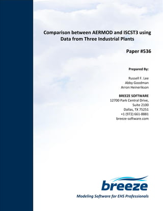 Modeling Software for EHS Professionals
Comparison between AERMOD and ISCST3 using
Data from Three Industrial Plants
Paper #536
Prepared By:
Russell F. Lee
Abby Goodman
Arron Heinerikson
BREEZE SOFTWARE
12700 Park Central Drive,
Suite 2100
Dallas, TX 75251
+1 (972) 661-8881
breeze-software.com
 