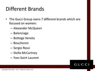 Different BrandsThe Gucci Group owns 7 different brands which are focused on women:Alexander McQueenBalenciagaBottegaVenetaBoucheronSergio RossiStella McCartneyYves Saint Laurent