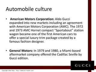 Automobile culture American Motors Corporation: Aldo Gucci expanded into new markets including an agreement with American Motors Corporation (AMC). The 1972 and 1973 AMC Hornet compact "Sportabout" station wagon became one of the first American cars to offer a special luxury trim package created by a famous fashion designer.General Motors: In 1979 and 1980, a Miami-based aftermarket company offered the Cadillac Seville by Gucci edition.
