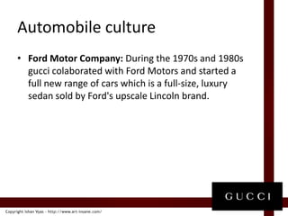 Automobile cultureFord Motor Company: During the 1970s and 1980s guccicolaborated with Ford Motors and started a full new range of cars which is a full-size, luxury sedan sold by Ford's upscale Lincoln brand.
