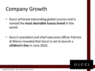 Company GrowthGucci achieved astounding global success and is named the most desirable luxury brand in the world. Gucci’s president and chief executive officer Patrizio di Marco revealed that Gucci is set to launch a children’s line in June 2010. 