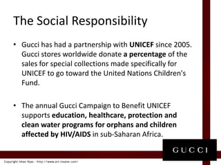 The Social ResponsibilityGucci has had a partnership with UNICEF since 2005. Gucci stores worldwide donate a percentage of the sales for special collections made specifically for UNICEF to go toward the United Nations Children's Fund. The annual Gucci Campaign to Benefit UNICEF supports education, healthcare, protection and clean water programs for orphans and children affected by HIV/AIDS in sub-Saharan Africa. 