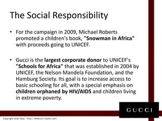 The Social ResponsibilityFor the campaign in 2009, Michael Roberts  promoted a children's book, "Snowman in Africa" with proceeds going to UNICEF. Gucci is the largest corporate donor to UNICEF's "Schools for Africa" that was established in 2004 by UNICEF, the Nelson Mandela Foundation, and the Hamburg Society. Its goal is to increase access to basic schooling for all, with a special emphasis on children orphaned by HIV/AIDS and children living in extreme poverty.
