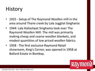 History1925 - Setup of The Raymond Woollen mill in the area around Thane creek by LalaJuggilalSinghania1944: LalaKailashpatSinghania took over The Raymond Woollen Mill. The mill was primarily making cheap and coarse woollen blankets, and modest quantities of low priced woollen fabrics.1958 - The first exclusive Raymond Retail showroom, King's Corner, was opened in 1958 at Ballard Estate in Bombay.