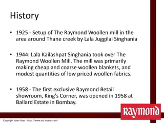 History1925 - Setup of The Raymond Woollen mill in the area around Thane creek by LalaJuggilalSinghania1944: LalaKailashpatSinghania took over The Raymond Woollen Mill. The mill was primarily making cheap and coarse woollen blankets, and modest quantities of low priced woollen fabrics.1958 - The first exclusive Raymond Retail showroom, King's Corner, was opened in 1958 at Ballard Estate in Bombay.