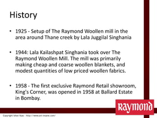 History1925 - Setup of The Raymond Woollen mill in the area around Thane creek by LalaJuggilalSinghania1944: LalaKailashpatSinghania took over The Raymond Woollen Mill. The mill was primarily making cheap and coarse woollen blankets, and modest quantities of low priced woollen fabrics.1958 - The first exclusive Raymond Retail showroom, King's Corner, was opened in 1958 at Ballard Estate in Bombay.