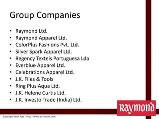 Group CompaniesRaymond Ltd.Raymond Apparel Ltd.ColorPlus Fashions Pvt. Ltd.Silver Spark Apparel Ltd.Regency Texteis Portuguesa LdaEverblue Apparel Ltd.Celebrations Apparel Ltd.J.K. Files & ToolsRing Plus Aqua Ltd.J.K. Helene Curtis Ltd.J.K. Investo Trade (India) Ltd.