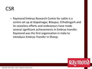 CSRRaymond Embryo Research Centre for cattle is a centre set up at Gopalnagar, Bilaspur, Chhattisgarh and its ceaseless efforts and endeavours have made several significant achievements in Embryo transfer. Raymond was the first organisation in India to introduce Embryo Transfer in Sheep;