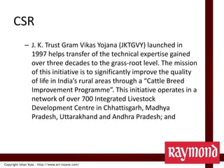 CSRJ. K. Trust Gram VikasYojana (JKTGVY) launched in 1997 helps transfer of the technical expertise gained over three decades to the grass-root level. The mission of this initiative is to significantly improve the quality of life in India’s rural areas through a “Cattle Breed Improvement Programme”. This initiative operates in a network of over 700 Integrated Livestock Development Centre in Chhattisgarh, Madhya Pradesh, Uttarakhand and Andhra Pradesh; and