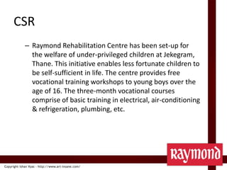CSRRaymond Rehabilitation Centre has been set-up for the welfare of under-privileged children at Jekegram, Thane. This initiative enables less fortunate children to be self-sufficient in life. The centre provides free vocational training workshops to young boys over the age of 16. The three-month vocational courses comprise of basic training in electrical, air-conditioning & refrigeration, plumbing, etc.