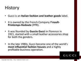 HistoryGucci is an Italian fashion and leather goods label.It is owned by the French Company Pinault-Printemps-Redoute (PPR).It was founded by Guccio Gucci in Florence in 1921, started with a small leather accessories shop for both the genders.In the late 1980s, Gucci became one of the world's most influential fashion houses and a highly profitable business operation.