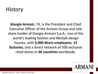 HistoryGiorgio Armani, 74, is the President and Chief Executive Officer of the Armani Group and sole share holder of Giorgio Armani S.p.A., one of the world's leading fashion and lifestyle design houses, with 5,000 direct employees, 13 factories, and a direct network of 500 exclusive retail stores in 46 countries worldwide. 