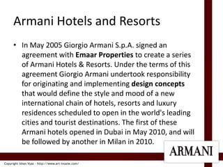Armani Hotels and ResortsIn May 2005 Giorgio Armani S.p.A. signed an agreement with Emaar Properties to create a series of Armani Hotels & Resorts. Under the terms of this agreement Giorgio Armani undertook responsibility for originating and implementing design concepts that would define the style and mood of a new international chain of hotels, resorts and luxury residences scheduled to open in the world's leading cities and tourist destinations. The first of these Armani hotels opened in Dubai in May 2010, and will be followed by another in Milan in 2010.