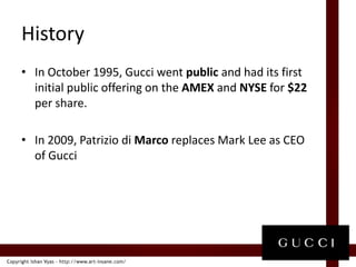 HistoryInOctober 1995, Gucci went public and had its first initial public offering on the AMEX and NYSE for $22 per share.In 2009, Patrizio di Marco replaces Mark Lee as CEO of Gucci