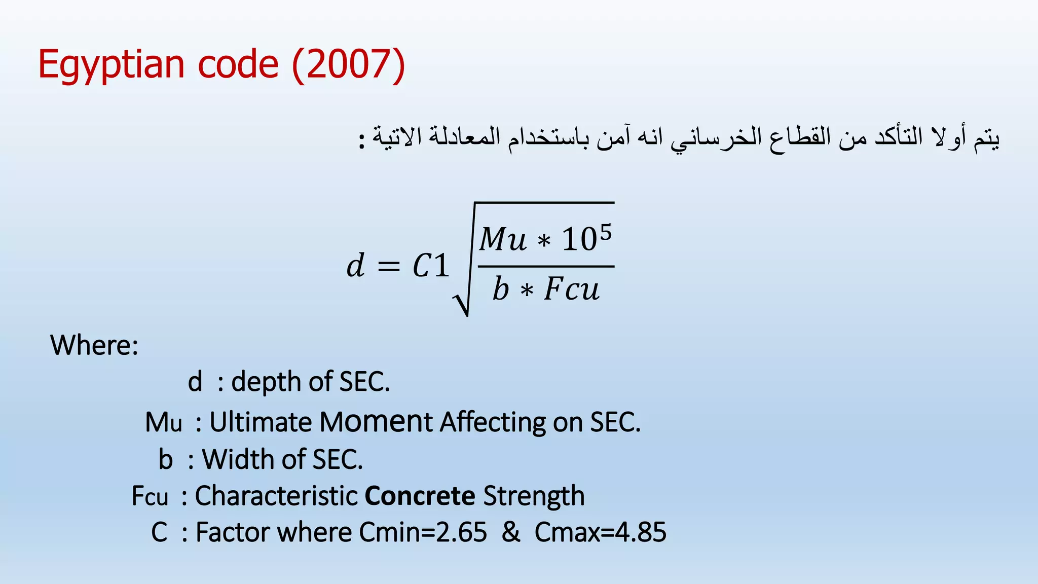 Egyptian code (2007)
‫من‬ ‫التأكد‬ ‫أوال‬ ‫يتم‬
‫الخرساني‬ ‫القطاع‬
‫انه‬
‫آمن‬
‫اال‬ ‫المعادلة‬ ‫باستخدام‬
‫تية‬
:
𝑑 = 𝐶1
𝑀𝑢 ∗ 105
𝑏 ∗ 𝐹𝑐𝑢
Where:
d : depth of SEC.
Mu : Ultimate Moment Affecting on SEC.
b : Width of SEC.
Fcu : Characteristic Concrete Strength
C : Factor where Cmin=2.65 & Cmax=4.85
 