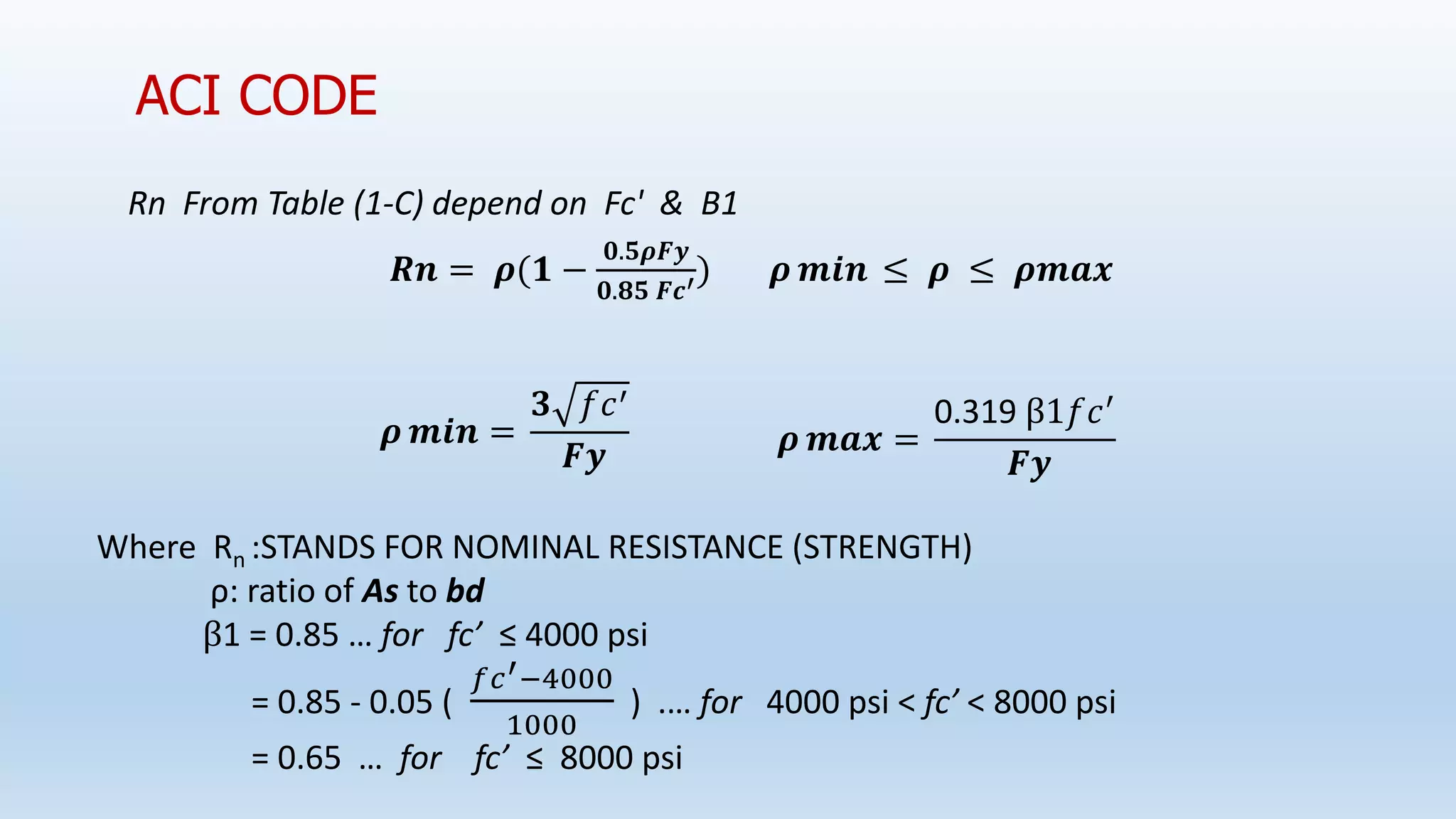 Rn From Table (1-C) depend on Fc' & B1
𝑹𝒏 = 𝝆(𝟏 −
𝟎.𝟓𝝆𝑭𝒚
𝟎.𝟖𝟓 𝑭𝒄′) 𝝆 𝒎𝒊𝒏 ≤ 𝝆 ≤ 𝝆𝒎𝒂𝒙
ACI CODE
𝝆 𝒎𝒊𝒏 =
𝟑 𝑓𝑐′
𝑭𝒚 𝝆 𝒎𝒂𝒙 =
0.319 β1𝑓𝑐′
𝑭𝒚
Where Rn :STANDS FOR NOMINAL RESISTANCE (STRENGTH)
ρ: ratio of As to bd
β1 = 0.85 … for fc’ ≤ 4000 psi
= 0.85 - 0.05 (
𝑓𝑐′−4000
1000
) .… for 4000 psi < fc’ < 8000 psi
= 0.65 … for fc’ ≤ 8000 psi
 