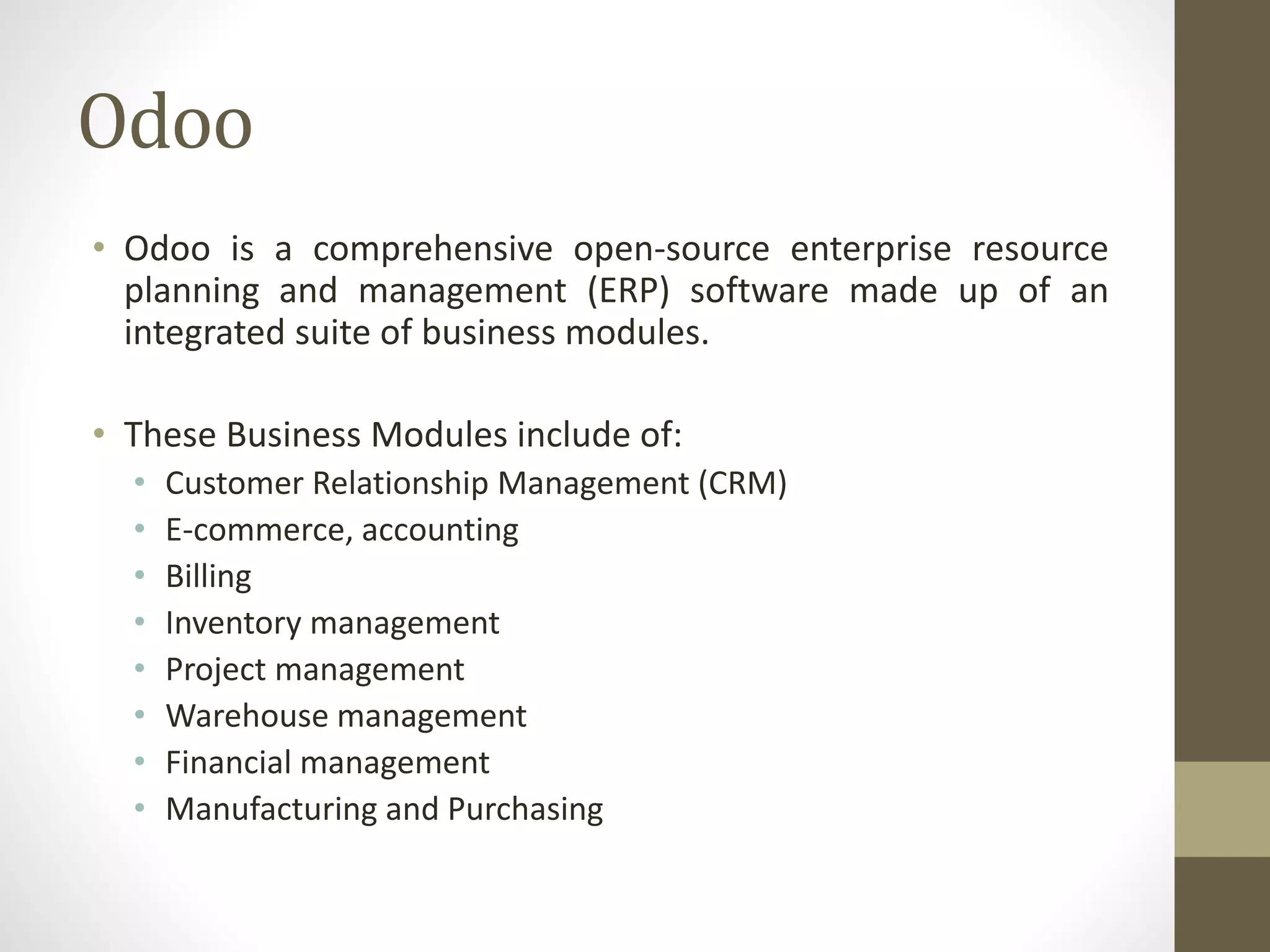 Odoo
• Odoo is a comprehensive open-source enterprise resource
planning and management (ERP) software made up of an
integrated suite of business modules.
• These Business Modules include of:
• Customer Relationship Management (CRM)
• E-commerce, accounting
• Billing
• Inventory management
• Project management
• Warehouse management
• Financial management
• Manufacturing and Purchasing
 