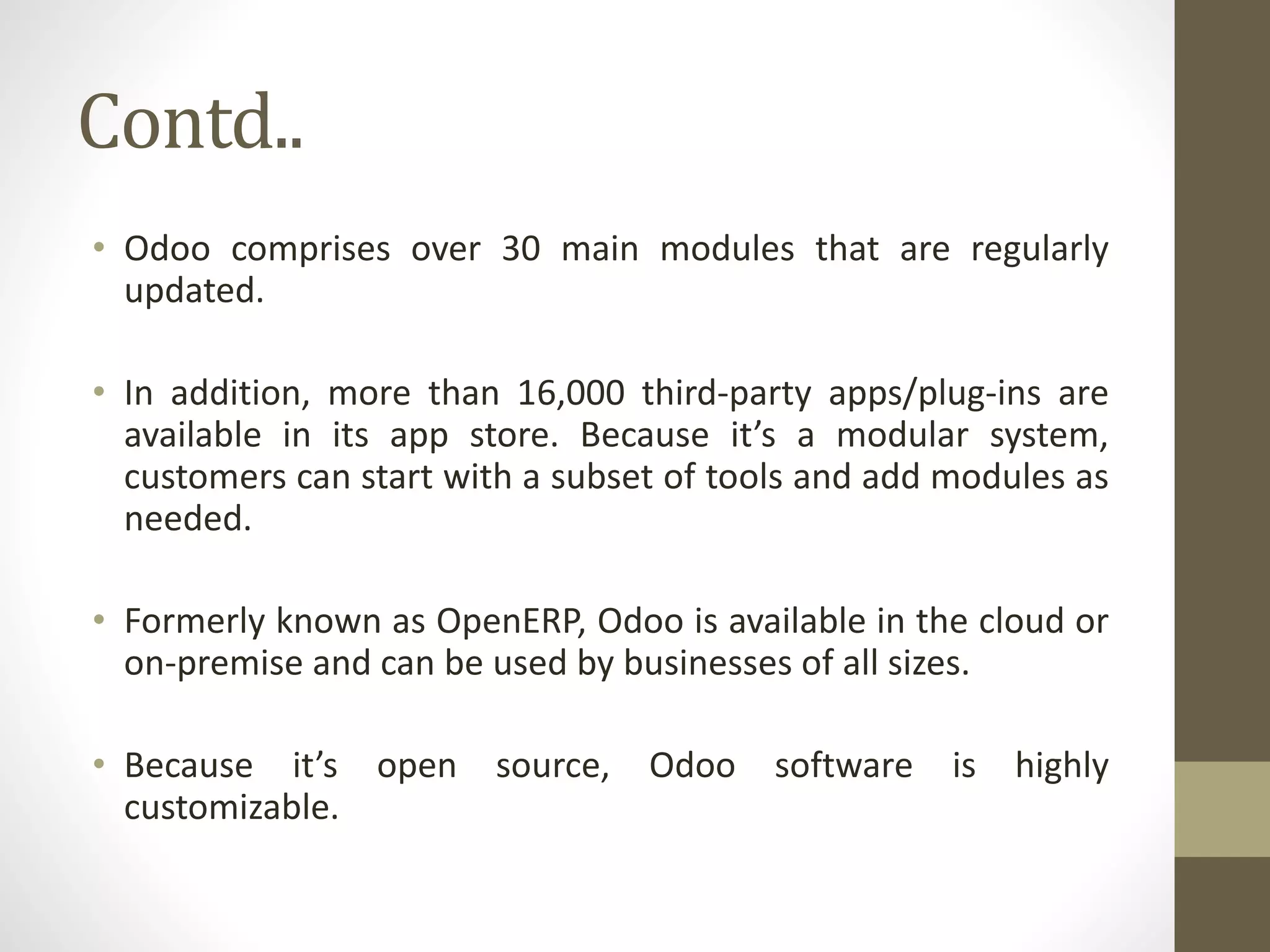 Contd..
• Odoo comprises over 30 main modules that are regularly
updated.
• In addition, more than 16,000 third-party apps/plug-ins are
available in its app store. Because it’s a modular system,
customers can start with a subset of tools and add modules as
needed.
• Formerly known as OpenERP, Odoo is available in the cloud or
on-premise and can be used by businesses of all sizes.
• Because it’s open source, Odoo software is highly
customizable.
 