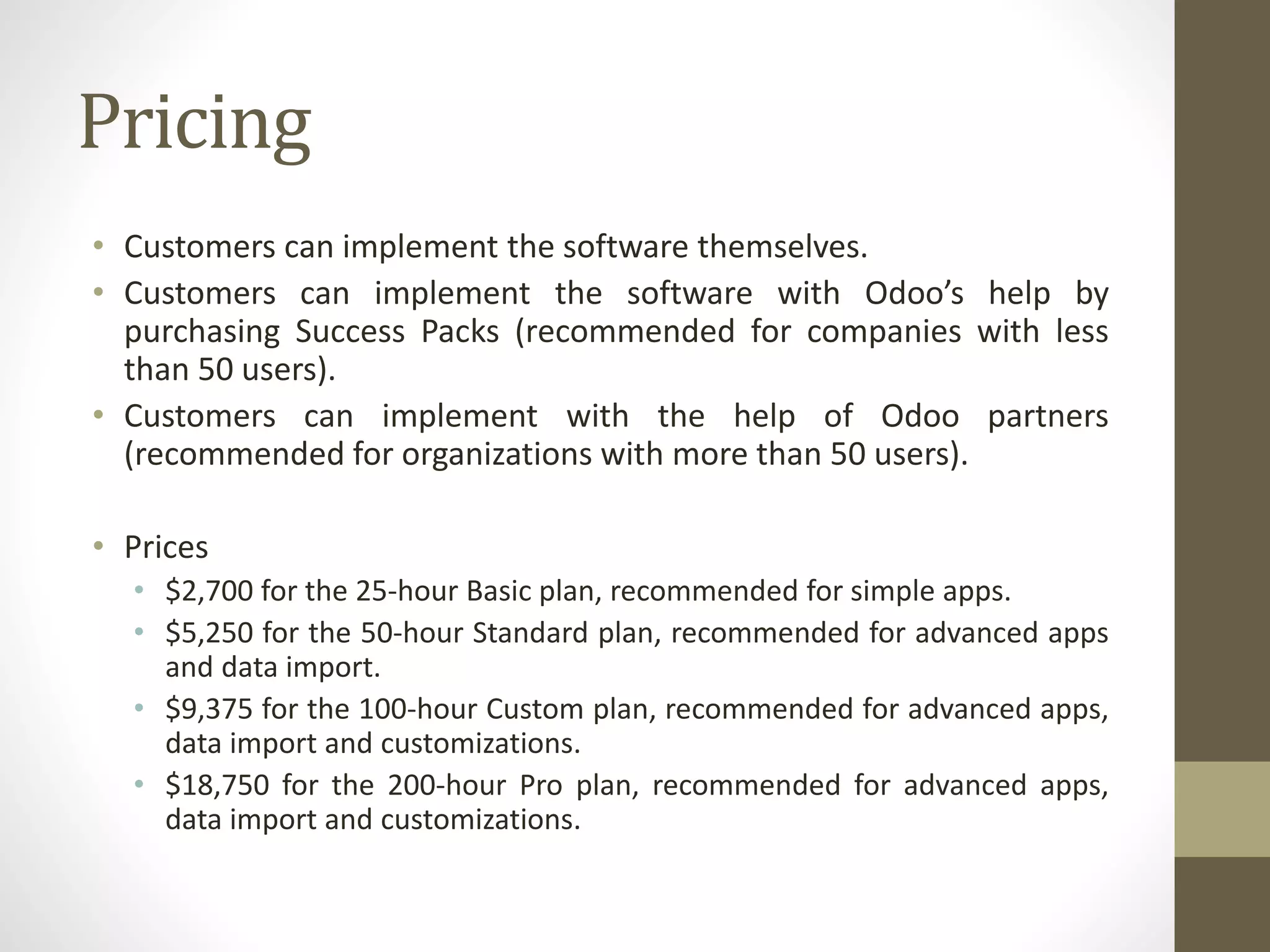 Pricing
• Customers can implement the software themselves.
• Customers can implement the software with Odoo’s help by
purchasing Success Packs (recommended for companies with less
than 50 users).
• Customers can implement with the help of Odoo partners
(recommended for organizations with more than 50 users).
• Prices
• $2,700 for the 25-hour Basic plan, recommended for simple apps.
• $5,250 for the 50-hour Standard plan, recommended for advanced apps
and data import.
• $9,375 for the 100-hour Custom plan, recommended for advanced apps,
data import and customizations.
• $18,750 for the 200-hour Pro plan, recommended for advanced apps,
data import and customizations.
 