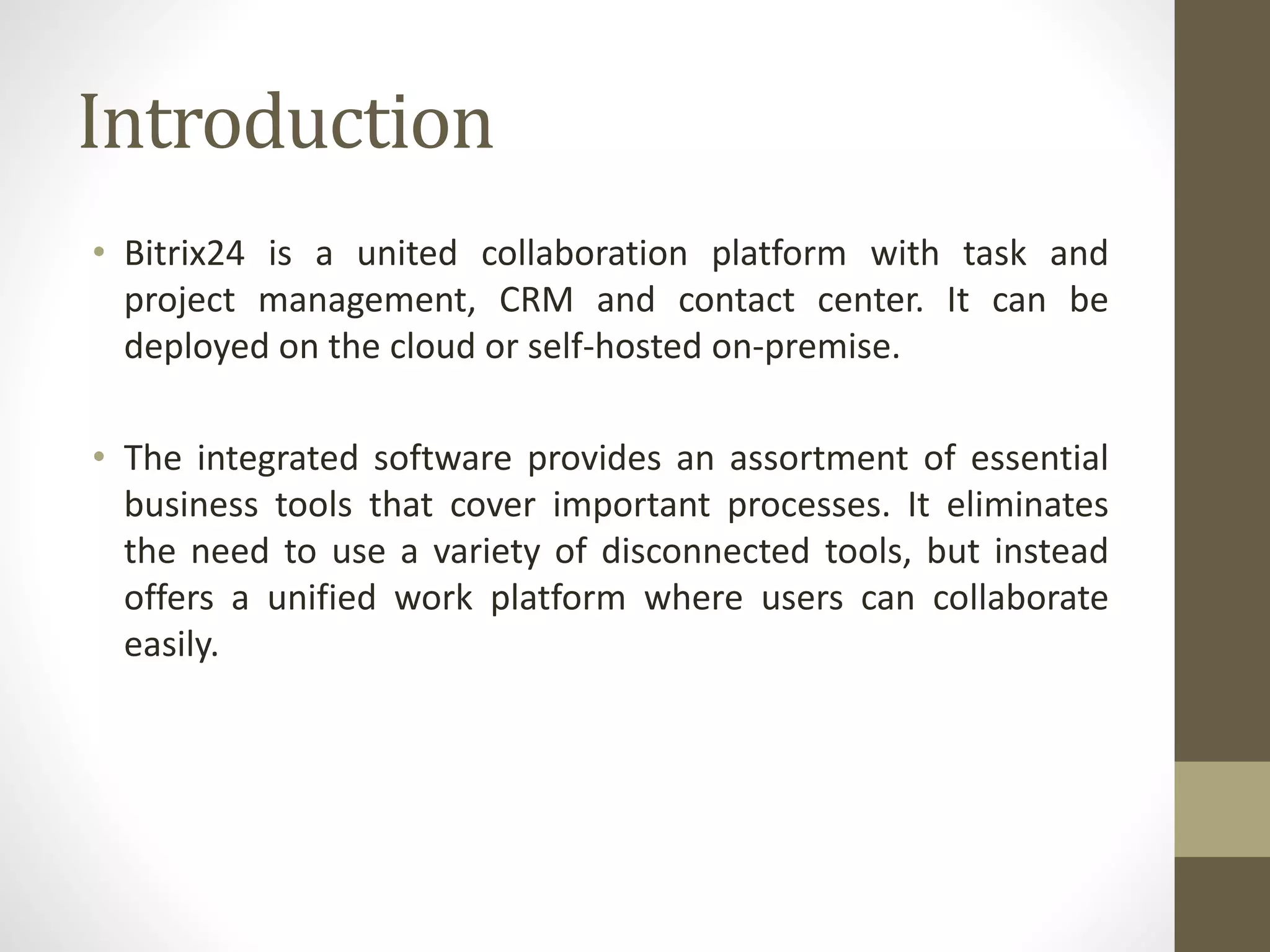 Introduction
• Bitrix24 is a united collaboration platform with task and
project management, CRM and contact center. It can be
deployed on the cloud or self-hosted on-premise.
• The integrated software provides an assortment of essential
business tools that cover important processes. It eliminates
the need to use a variety of disconnected tools, but instead
offers a unified work platform where users can collaborate
easily.
 