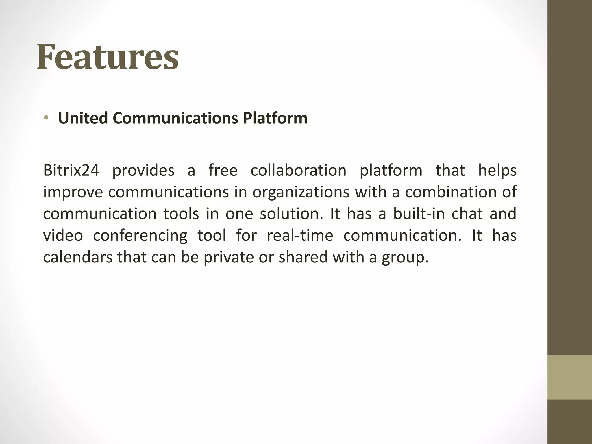 Features
• United Communications Platform
Bitrix24 provides a free collaboration platform that helps
improve communications in organizations with a combination of
communication tools in one solution. It has a built-in chat and
video conferencing tool for real-time communication. It has
calendars that can be private or shared with a group.
 