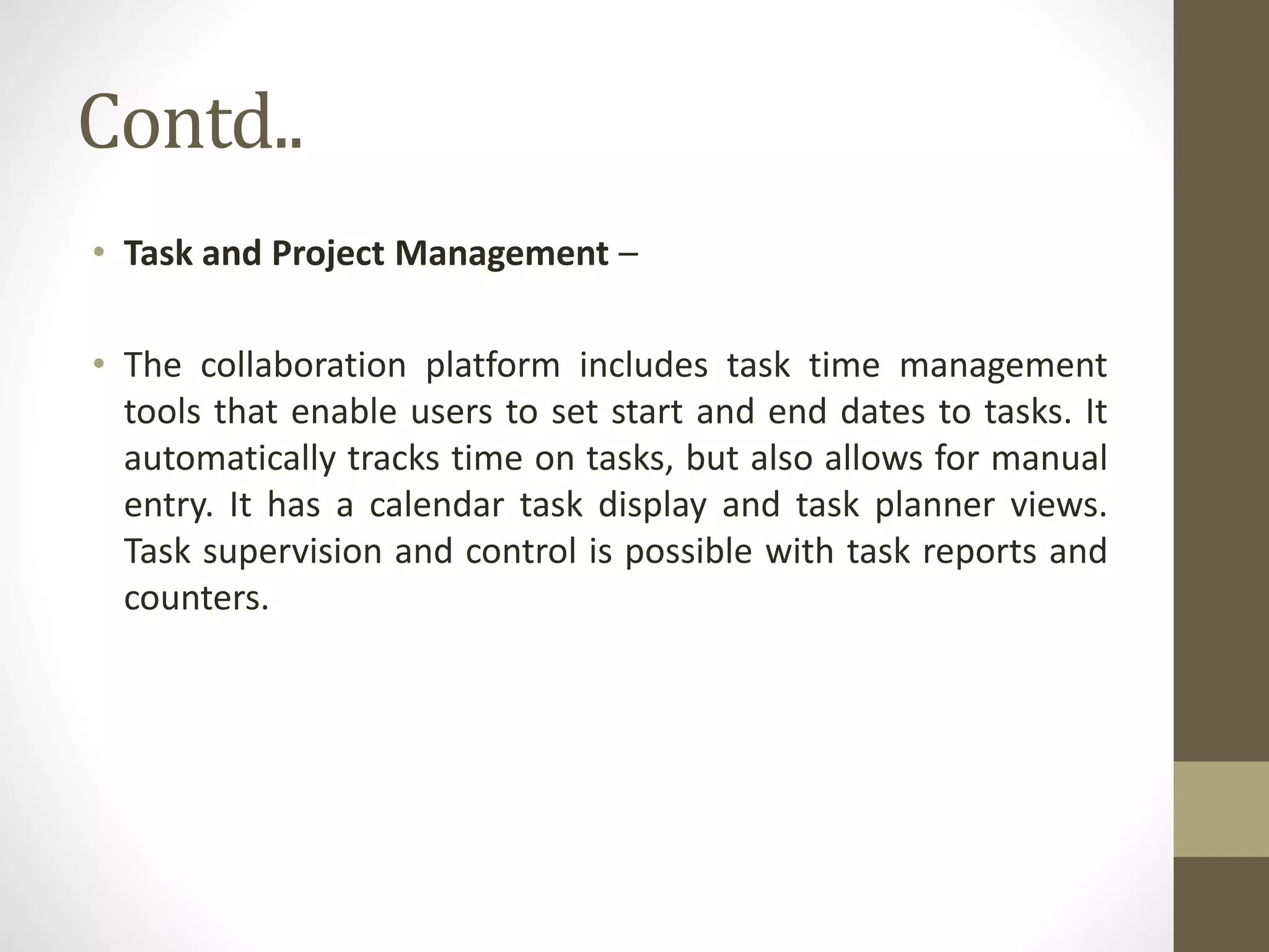 Contd..
• Task and Project Management –
• The collaboration platform includes task time management
tools that enable users to set start and end dates to tasks. It
automatically tracks time on tasks, but also allows for manual
entry. It has a calendar task display and task planner views.
Task supervision and control is possible with task reports and
counters.
 