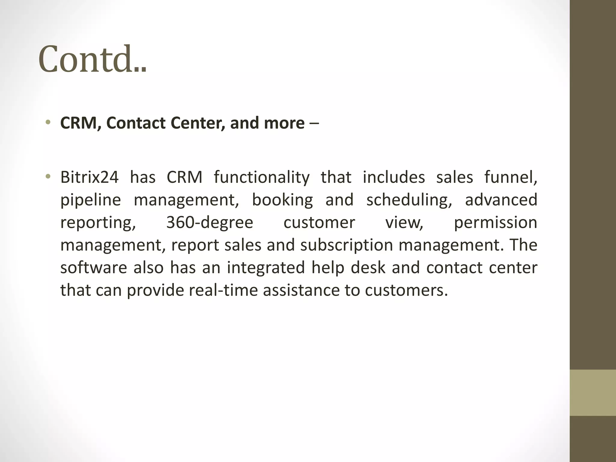 Contd..
• CRM, Contact Center, and more –
• Bitrix24 has CRM functionality that includes sales funnel,
pipeline management, booking and scheduling, advanced
reporting, 360-degree customer view, permission
management, report sales and subscription management. The
software also has an integrated help desk and contact center
that can provide real-time assistance to customers.
 