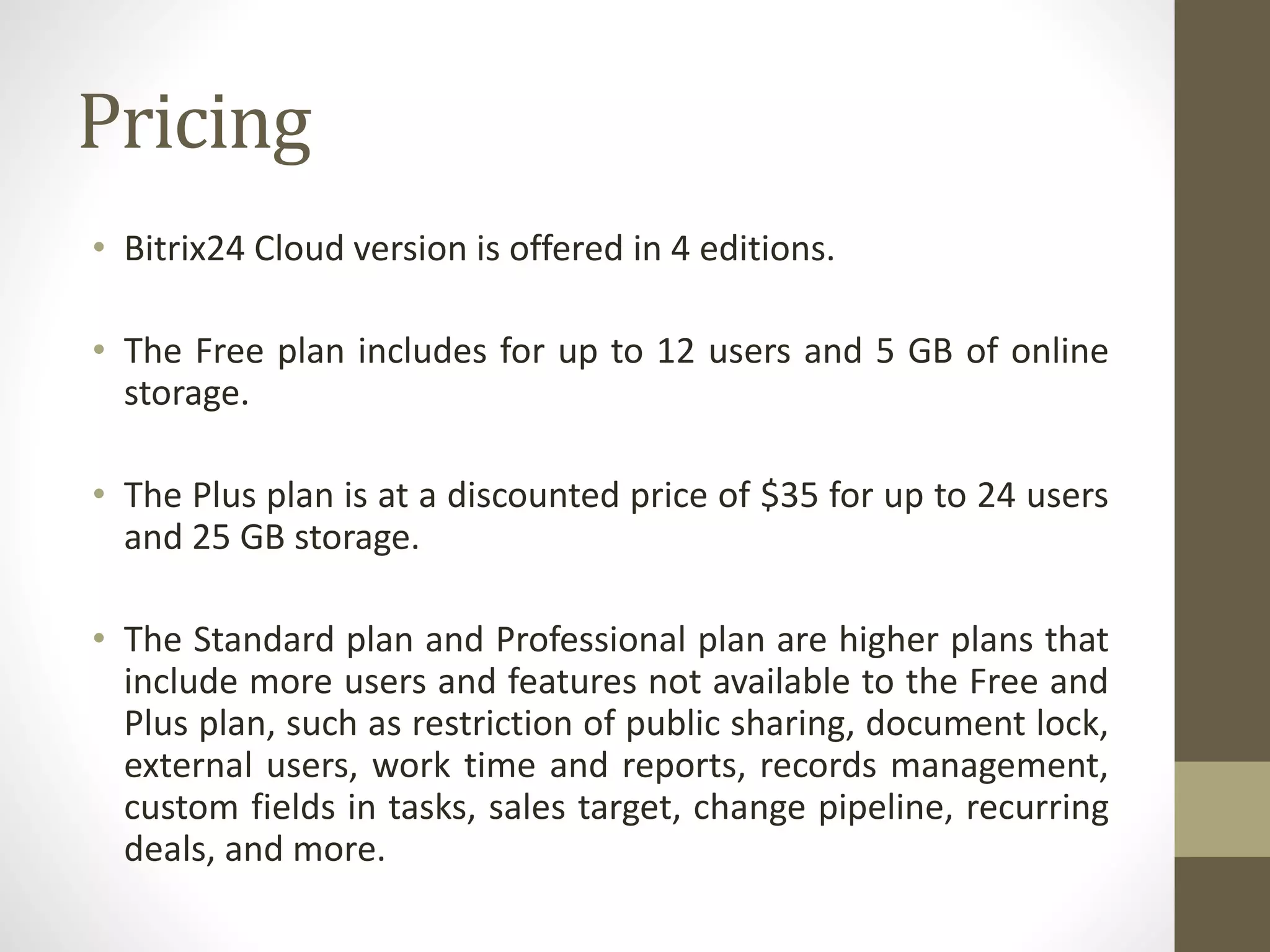 Pricing
• Bitrix24 Cloud version is offered in 4 editions.
• The Free plan includes for up to 12 users and 5 GB of online
storage.
• The Plus plan is at a discounted price of $35 for up to 24 users
and 25 GB storage.
• The Standard plan and Professional plan are higher plans that
include more users and features not available to the Free and
Plus plan, such as restriction of public sharing, document lock,
external users, work time and reports, records management,
custom fields in tasks, sales target, change pipeline, recurring
deals, and more.
 