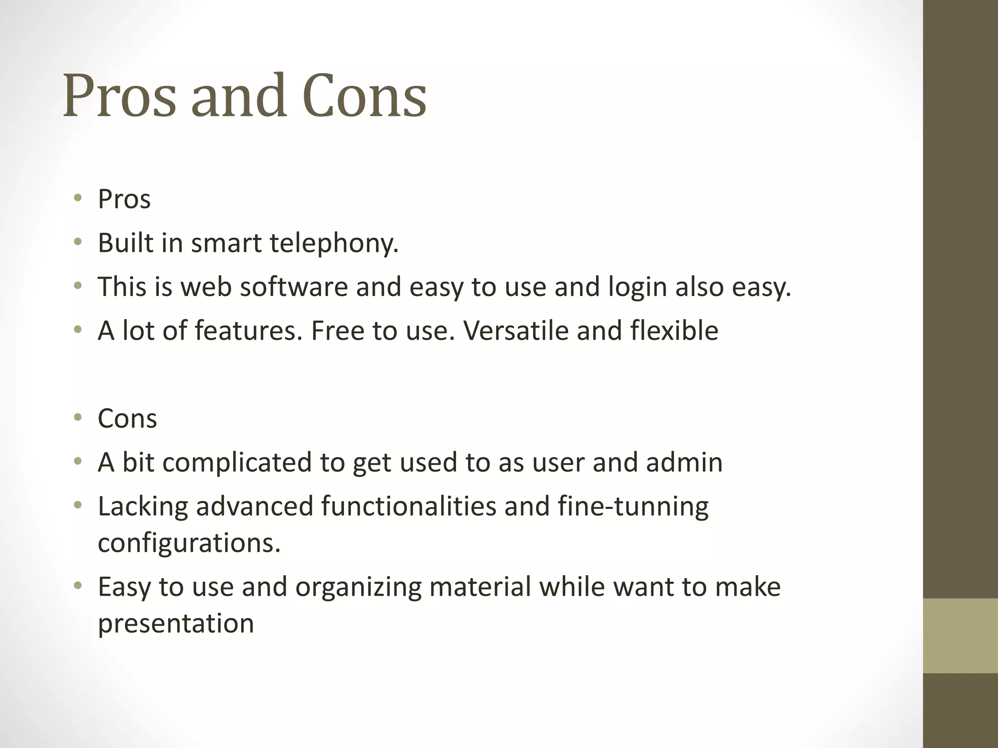 Pros and Cons
• Pros
• Built in smart telephony.
• This is web software and easy to use and login also easy.
• A lot of features. Free to use. Versatile and flexible
• Cons
• A bit complicated to get used to as user and admin
• Lacking advanced functionalities and fine-tunning
configurations.
• Easy to use and organizing material while want to make
presentation
 