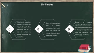 0
1
0
2
0
3
Similarties
Robertson's equation
P=M/KT is similar to
Fisher's P=MV/T. The
difference lies in V
and K, which is
actually reciprocal to
each other.
Both the approaches
lead to same
conclusion. i.e., price
level or value of
money depends upon
the money supply.
MV+M'V' of Fisher's
equation, M of Robertson's
and Pigou's equation and
n of Keynes' equation all
refer the same.i.e., the
total supply of Money
 