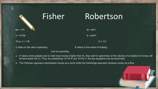 Fisher Robertson
MV = PT M = KPT
V = PT/M K = M/PT
Thus, V = 1/K K = 1/V
V refers to the rate of spending K refers to the extent of holding
and not spending
⮚ It means when people want to hold more money (higher than K), they want to spend less or the velocity of circulation of money will
be less (lower the V). Thus, by substituting 1/V for K and 1/K for V, the two equations can be reconciled.
⮚ The Fisherian approach emphasises money as a stock while the Cambridge approach stresses money as a flow.
 